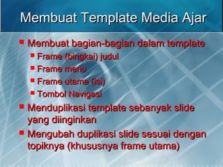 Membuat Template Media AjarMembuat Template Media Ajar
 Membuat bagian-bagian dalam templateMembuat bagian-bagian dalam template
 Frame (bingkai) judulFrame (bingkai) judul
 Frame menuFrame menu
 Frame utama (isi)Frame utama (isi)
 Tombol NavigasiTombol Navigasi
 Menduplikasi template sebanyak slideMenduplikasi template sebanyak slide
yang diinginkanyang diinginkan
 Mengubah duplikasi slide sesuai denganMengubah duplikasi slide sesuai dengan
topiknya (khususnya frame utama)topiknya (khususnya frame utama)
 