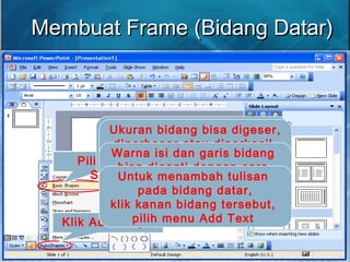 Membuat Frame (Bidang Datar)Membuat Frame (Bidang Datar)
Klik Autoshape
Pilih Basic
Shape
Klik gambar
persegipanjang
untuk menggambar
Persegi Panjang
Klik gambar
jajaran genjang
untuk menggambar
Jajaran Genjang
Letakkan pointer dimana
bidang datar akan diletakkan,
tahan dan lepaskan saat
bidang datar sudah terbentuk
Ukuran bidang bisa digeser,
diperbesar atau diperkecil
dengan cara menarik garis
tepi dari bidang tersebut
Warna isi dan garis bidang
bisa diganti dengan cara
klik kanan bidang tersebut,
pilih menu Format Autoshape
Untuk menambah tulisan
pada bidang datar,
klik kanan bidang tersebut,
pilih menu Add Text
 