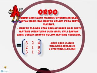 -Ordo dari suatu matriks ditentukan oleh
banyak baris dan banyak kolom pada suatu
matriks.
-- banyak elemen atau banyak unsur dari suatu
matriks ditentukan oleh hasil kali banyak
garis dengan banyak kolom matriks tersebut.
Maka ordo matrik
disamping adalah 3x
3 atau ditulis M (3x3)
3 2 4
2 1 0
3 1 2
 