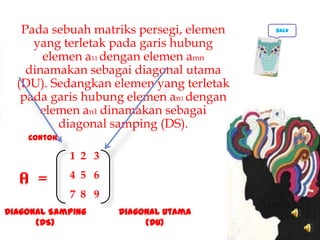 Pada sebuah matriks persegi, elemen
yang terletak pada garis hubung
elemen a11 dengan elemen amn
dinamakan sebagai diagonal utama
(DU). Sedangkan elemen yang terletak
pada garis hubung elemen an1 dengan
elemen an1 dinamakan sebagai
diagonal samping (DS).
1 2 3
4 5 6
7 8 9
Diagonal Utama
(DU)
Diagonal Samping
(DS)
A =
Contoh
back
 