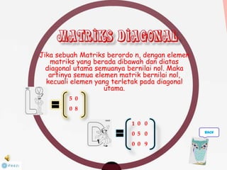 Jika sebuah Matriks berordo n, dengan elemen
matriks yang berada dibawah dan diatas
diagonal utama semuanya bernilai nol. Maka
artinya semua elemen matrik bernilai nol,
kecuali elemen yang terletak pada diagonal
utama.
5 0
0 8
1 0 0
0 5 0
0 0 9
back
 