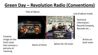 Green Day – Revolution Radio (Conventions)
Name of Artist
Title of Album
Artists on
back cover
List of album tracks
Technical
information:
Record Company,
Barcode etc….
Spines for CD cover
Creative
image on the
front cover
that conveys a
persona or
meaning.
 