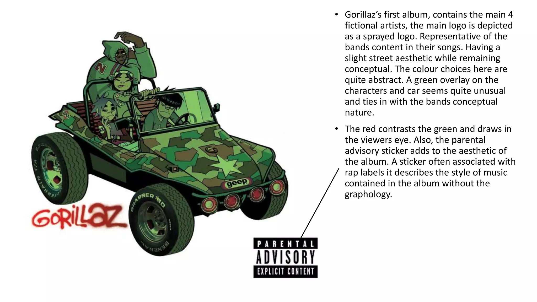 • Gorillaz’s first album, contains the main 4
fictional artists, the main logo is depicted
as a sprayed logo. Representative of the
bands content in their songs. Having a
slight street aesthetic while remaining
conceptual. The colour choices here are
quite abstract. A green overlay on the
characters and car seems quite unusual
and ties in with the bands conceptual
nature.
• The red contrasts the green and draws in
the viewers eye. Also, the parental
advisory sticker adds to the aesthetic of
the album. A sticker often associated with
rap labels it describes the style of music
contained in the album without the
graphology.
 