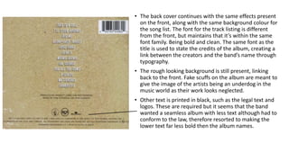 • The back cover continues with the same effects present
on the front, along with the same background colour for
the song list. The font for the track listing is different
from the front, but maintains that it’s within the same
font family. Being bold and clean. The same font as the
title is used to state the credits of the album, creating a
link between the creators and the band’s name through
typography.
• The rough looking background is still present, linking
back to the front. Fake scuffs on the album are meant to
give the image of the artists being an underdog in the
music world as their work looks neglected.
• Other text is printed in black, such as the legal text and
logos. These are required but it seems that the band
wanted a seamless album with less text although had to
conform to the law, therefore resorted to making the
lower text far less bold then the album names.
 