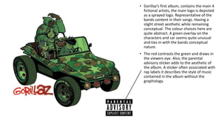 • Gorillaz’s first album, contains the main 4
fictional artists, the main logo is depicted
as a sprayed logo. Representative of the
bands content in their songs. Having a
slight street aesthetic while remaining
conceptual. The colour choices here are
quite abstract. A green overlay on the
characters and car seems quite unusual
and ties in with the bands conceptual
nature.
• The red contrasts the green and draws in
the viewers eye. Also, the parental
advisory sticker adds to the aesthetic of
the album. A sticker often associated with
rap labels it describes the style of music
contained in the album without the
graphology.
 