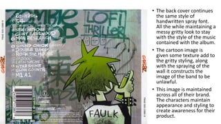 • The back cover continues
the same style of
handwritten spray font.
All the while maintaining a
messy gritty look to stay
with the style of the music
contained with the album.
• The cartoon image is
given some texture add to
the gritty styling, along
with the spraying of the
wall it constructs the
image of the band to be
unlawful.
• This image is maintained
across all of their brand.
The characters maintain
appearance and styling to
create awareness for their
product.
 