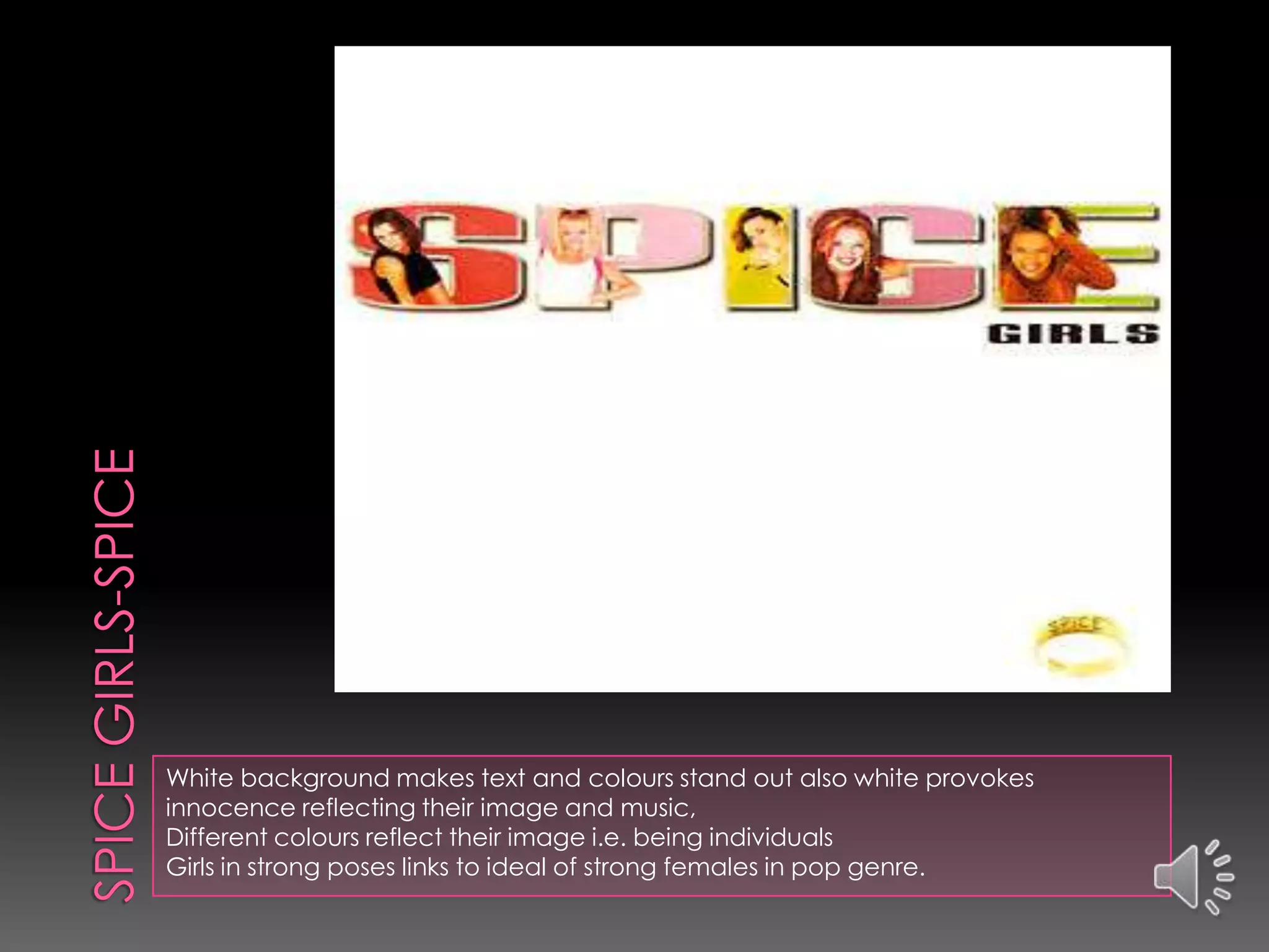 White background makes text and colours stand out also white provokes
innocence reflecting their image and music,
Different colours reflect their image i.e. being individuals
Girls in strong poses links to ideal of strong females in pop genre.
 
