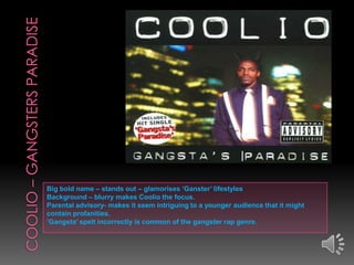 Big bold name – stands out – glamorises ‘Ganster’ lifestyles
Background – blurry makes Coolio the focus.
Parental advisory- makes it seem intriguing to a younger audience that it might
contain profanities.
‘Gangsta’ spelt incorrectly is common of the gangster rap genre.
 