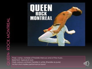 Pose- camp, notable of Freddie Mercury and of the music.
Bold font- typical of rock
Dark colours contrasts Freddie in white (Freddie as pure)
Action shot implies performance band
 