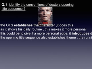 Q.1 identify the conventions of dexters opening
title sequence ?
the OTS establishes the character ,it does this
as it shows his daily routine , this makes it more personal
this could be to give it a more personal edge. it introduces d
the opening title sequence also establishes theme , the runnin
 