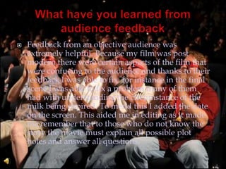 What have you learned from audience feedback Feedback from an objective audience was extremely helpful. Because my film was post modern there were certain aspects of the film that were confusing to the audience and thanks to their feedback I was able to fix. for instance in the final scene I was able to fix a problem many of them had with understanding the circumstance of the milk being expired. To mend this I added the date on the screen. This aided me in editing as it made me remember that to those who do not know the story the movie must explain all possible plot holes and answer all questions.
