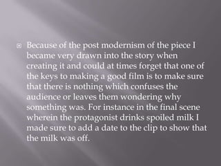 Because of the post modernism of the piece I became very drawn into the story when creating it and could at times forget that one of the keys to making a good film is to make sure that there is nothing which confuses the audience or leaves them wondering why something was. For instance in the final scene wherein the protagonist drinks spoiled milk I made sure to add a date to the clip to show that the milk was off. 