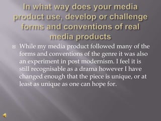In what way does your media product use, develop or challenge forms and conventions of real media products While my media product followed many of the forms and conventions of the genre it was also an experiment in post modernism. I feel it is still recognisable as a drama however I have changed enough that the piece is unique, or at least as unique as one can hope for. 