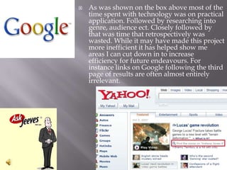 As was shown on the box above most of the time spent with technology was on practical application. Followed by researching into genre, audience ect. Closely followed by that was time that retrospectively was wasted. While it may have made this project more inefficient it has helped show me areas I can cut down in to increase efficiency for future endeavours. For instance links on Google following the third page of results are often almost entirely irrelevant.