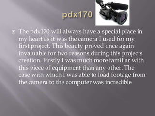pdx170The pdx170 will always have a special place in my heart as it was the camera I used for my first project. This beauty proved once again invaluable for two reasons during this projects creation. Firstly I was much more familiar with this piece of equipment than any other. The ease with which I was able to load footage from the camera to the computer was incredible