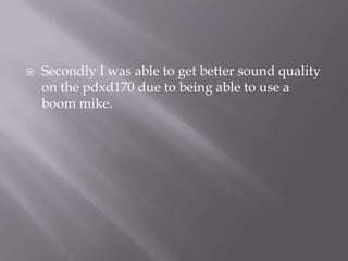 Secondly I was able to get better sound quality on the pdxd170 due to being able to use a boom mike. 