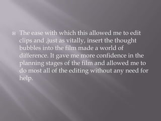 The ease with which this allowed me to edit clips and ,just as vitally, insert the thought bubbles into the film made a world of difference. It gave me more confidence in the planning stages of the film and allowed me to do most all of the editing without any need for help. 