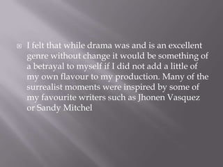 I felt that while drama was and is an excellent genre without change it would be something of a betrayal to myself if I did not add a little of my own flavour to my production. Many of the surrealist moments were inspired by some of my favourite writers such as Jhonen Vasquez or Sandy Mitchel