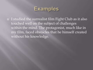 Examples I studied the surrealist film Fight Club as it also touched well on the subject of challenges within the mind. The protagonist, much like in my film, faced obstacles that he himself created without his knowledge.