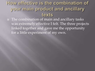 How effective is the combination of your main product and ancillary textsThe combination of main and ancillary tasks was extremely effective I felt. The three projects linked together and gave me the opportunity for a little experiment of my own.