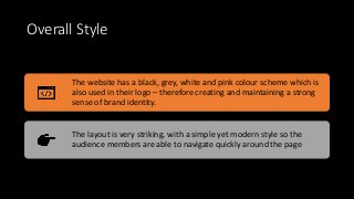 Overall Style
The website has a black, grey, white and pink colour scheme which is
also used in their logo – therefore creating and maintaining a strong
sense of brand identity.
The layout is very striking, with a simple yet modern style so the
audience members are able to navigate quickly around the page
 