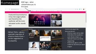 Homepage BBC logo – when
clicked takes you to
the news
Featured documentaries
It has the largest photo
and therefore the
audience will be more
attracted as this stands
out
Articles amongst the
documentaries
- Fills the remit of the BBC
- Entertains the audience
and informs them on
relevant issues currently
happening
- Interviews gives us the
audience another personal
insight
Editors’ Picks – gives a
specialist response of
what to choose from –
can be suggested as
trustworthy
 