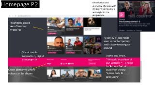 Homepage P.2 Description and
overview of video with
it’s genre listed, gives
an insight to the
programme
Social media
interaction, digital
convergence
Active audience,
“What do you think of
our website?” – linking
to Shirky’s End of
audience theory,
“speak back to
producers”
Other platforms where
videos can be shown
Thumbnails used
are often very
engaging
“Blog style” approach –
seen as contemporary
and is easy to navigate
around
 