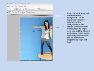 I used the magic wand tool to erase the blue background, I set the tolerance level to 80. I selected the blue background and then deleted it to make it white. I made sure all the edges were neat and that it looked professional. I didn’t want a blue background because I feel like it makes the magazine too bright and loud.  