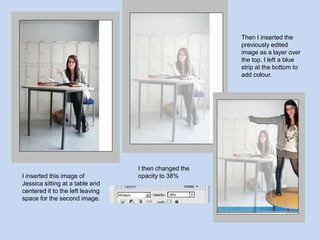 Then I inserted the previously edited image as a layer over the top. I left a blue strip at the bottom to add colour.I then changed the opacity to 38%I inserted this image of Jessica sitting at a table and centered it to the left leaving space for the second image. 