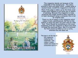 This magazine stands out because of the originality of the background.  The colour scheme is blue and green which  creates quite a neutral mood, overall the magazine is not loud.Most of the page is taken up by the front cover image which appears to be some sort of sketch or painting. Because this magazine is mass produced this image would’ve been scanned in or been developed using a computer, this is not an original copy.There is a lot of space in this magazine which makes it look unprofessional, the font at the bottom is large but does not work well as a title font. There should be something on the cover explaining what the magazine is about and what is inside this particular issue. Also it is common for front covers to follow a S or C curve, whereas this one does notThe logo is at the top of the magazine, replacing the masthead. This makes it easily visible and draws the consumers eye to it.