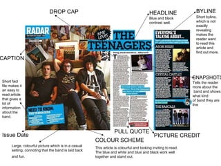 HEADLINE Blue and black  contrast well.  BYLINE DROP CAP  PICTURE CREDIT PULL QUOTE  CAPTION SNAPSHOTS Tells the reader  more about the band and shows  what kind  of band they are live Large, colourful picture which is in a casual setting, connoting that the band is laid back and fun.   COLOUR SCHEME This article is colourful and looking inviting to read. The blue and white and blue and black work well together and stand out. Short fact file makes it an easy to read article that gives a lot of information about the band. Short byline, which is not exactly revealing makes the reader want to read this article and find out more.  Issue Date 
