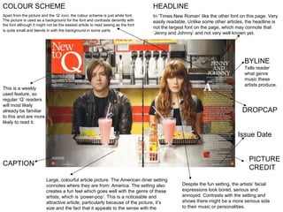 HEADLINE  In ‘Times New Roman’ like the other font on this page. Very easily readable. Unlike some other articles, the headline is not the largest font on the page, which may connote that ‘Jenny and Johnny’ and not very well known yet.  BYLINE Tells reader  what genre music these artists produce.  Large, colourful article picture. The American diner setting connotes where they are from: America. The setting also creates a fun feel which goes well with the genre of these artists, which is ‘power-pop’. This is a noticeable and attractive article, particularly because of the picture, it’s size and the fact that it appeals to the sense with the food.  CAPTION DROPCAP PICTURE CREDIT COLOUR SCHEME  Apart from the picture and the ‘Q’ icon, the colour scheme is just white font. The picture is used as a background for the font and contrasts decently with the font although it might not be the easiest article to read seeing as the font is quite small and blends in with the background in some parts.  This is a weekly used feature, so regular ‘Q’ readers will most likely already be familiar to this and are more likely to read it. Despite the fun setting, the artists’ facial expressions look bored, serious and annoyed. Contrasts with the setting and shows there might be a more serious side to their music or personalities.  Issue Date 