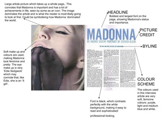HEADLINE   PICTURE  CREDIT  BYLINE Large article picture which takes up a whole page .  This connotes that Madonna is important and has a lot of achievements in life, seen by some as an icon. The image dominates the article and is what the reader is most likely going to look at first. Could be symbolising how Madonna ‘dominated’ the world.  COLOUR SCHEME  The colours used in this interview article are very soft, feminine colours: purple, light and medium blue and white.  Font is black, which contrasts perfectly with the white background, making it easy to read and sophisticated/ professional looking.  Soft make up and colours are used, making Madonna look feminine and pretty. The eye make up is very ‘Edie Sedgwick’ which may connote that, like Edie, she is an ‘It girl’.  Boldest and largest font on the page, showing Madonna's status and importance.  