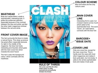RULE OF THIRDS The cover, just like the other Clash colour is really symmetrical and perfectly divided into threes. MASTHEAD Bold and capital letters create a sophisticated, interesting look. It grabs the audiences attention, especially because of the contrast between the blue and white, just like the other clash magazines contrast between the red and white. BARCODE+ ISSUE DATE FRONT COVER IMAGE The hair surrounds the face to create a natural frame. This close up picture has great effect, especially because it’s right in the middle of the magazine. Her blue hair looks interesting and futuristic which goes with the main cover line which includes the word ‘future’ The hair is also the background colour, which contrasts with the masthead.  COVER LINE Only one cover line, except for the main cover line. This is hardly ever the case with most other magazines and makes it look quite plain, but not empty. It adds to the whole sophisticated look and makes it look quite  MAIN COVER  LINE Interesting font is used, but  it doesn’t stand out too much which adds to the  sophisticated look. The word ‘ future’, as I said before, connects with the blue hair. COLOUR SCHEME Blue and white are the only  colours used.  