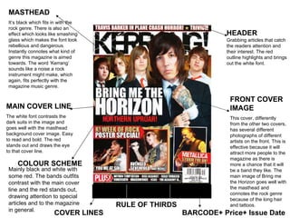 RULE OF THIRDS MASTHEAD It’s black which fits in with the rock genre. There is also an effect which looks like smashing glass which makes the font look rebellious and dangerous. Instantly connotes what kind of genre this magazine is aimed towards. The word ‘Kerrang’ sounds like a noise a rock instrument might make, which again, fits perfectly with the magazine music genre.  FRONT COVER IMAGE This cover, differently from the other two covers, has several different photographs of different artists on the front. This is effective because it will attract more people to the magazine as there is more a chance that it will be a band they like. The main image of Bring me the Horizon goes well with the masthead and connotes the rock genre because of the long hair and tattoos.  MAIN COVER LINE   The white font contrasts the dark suits in the image and goes well with the masthead background cover image. Easy to read and bold. The red stands out and draws the eye to that cover line.  HEADER Grabbing articles that catch the readers attention and their interest. The red outline highlights and brings out the white font.  COVER LINES   COLOUR SCHEME   BARCODE+ Price+ Issue Date Mainly black and white with some red. The bands outfits contrast with the main cover line and the red stands out, drawing attention to special articles and to the magazine in general.  