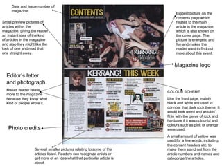 Editor’s letter and photograph Makes reader relate more to the magazine because they know what kind of people wrote it. Magazine logo Biggest picture on the contents page which relates to the main article in the magazine, which is also shown on the cover page. The picture is energetic and fun and makes the reader want to find out more about this event. Small preview pictures of articles within the magazine, giving the reader an instant idea of the kind of articles in the magazine and also they might like the look of one and read that one straight away.  COLOUR SCHEME Like the front page, mainly black and white are used to connote that dark rock theme. It would look weird and wouldn’t fit in with the genre of rock and hardcore if it was colourful and colours such as pink or orange were used. A small amount of yellow was used for a few words, including the content headers etc. to make them stand out from the article numbers and names and categorize the articles.  Photo credits Date and Issue number of  magazine.  Several smaller pictures relating to some of the articles listed. Readers can recognize artists or get more of an idea what that particular article is about.  