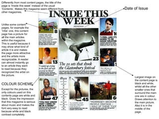 Date of Issue Unlike some content pages, for example the ‘Vibe’ one, this content page has a picture for all the main articles within the magazine. This is useful because it may show what kind of article it is and makes the page more attractive and the artists more recognizable. A reader can almost instantly go to an article they want to read because they recognized the artist on the picture.  Differently from most content pages, the title of the page is ‘Inside this week’ instead of the usual ‘Contents’. Makes this magazine seem different from other magazines.  COLOUR SCHEME Except for the pictures, the only colours used on this contents page are white and black. Gives the impression that this magazine is serious about music and makes the font very easy to read because white and black contrast completely.  Largest image on the content page is black and white, whilst all the other smaller ones that surround the main one are in colour. Draws attention to the main picture. Also it is in the middle of the page.  