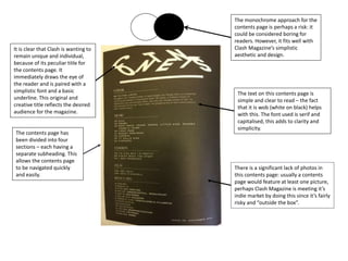 The monochrome approach for the
contents page is perhaps a risk: it
could be considered boring for
readers. However, it fits well with
Clash Magazine’s simplistic
aesthetic and design.
The contents page has
been divided into four
sections – each having a
separate subheading. This
allows the contents page
to be navigated quickly
and easily.
There is a significant lack of photos in
this contents page: usually a contents
page would feature at least one picture,
perhaps Clash Magazine is meeting it’s
indie market by doing this since it’s fairly
risky and “outside the box”.
The text on this contents page is
simple and clear to read – the fact
that it is wob (white on black) helps
with this. The font used is serif and
capitalised, this adds to clarity and
simplicity.
It is clear that Clash is wanting to
remain unique and individual,
because of its peculiar title for
the contents page. It
immediately draws the eye of
the reader and is paired with a
simplistic font and a basic
underline. This original and
creative title reflects the desired
audience for the magazine.
 