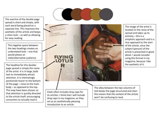 The headline for this double-
page spread is simply the name
of the artist: it is in large, bold
text to immediately attract
attention. It is interestingly
positioned nearer to the bottom
of the page – close to the main
body – as opposed to the top.
This may have been chosen so
that attention is quickly directed
to the article itself; encouraging
consumers to actually read it.
The overline of the double-page
spread is short and simple, with
each word being placed on a
separate line. This improves the
aesthetic of the article and keeps
a clean look – as well as allowing
for easy reading.
The negative space between
the two headings creates an
understated look – one that
would please an
indie/alternative audience.
Clash often includes drop caps for
its articles. I think that I will include
drop caps in my magazine, as they
act as an aesthetically pleasing
introduction to an article.
The alley between the two columns of
text keeps the page structured and clear:
this means that the content of the article
won’t be confusing to read.
The image of the artist is
located on the recto of the
spread and takes up its
entirety – this is a
simplistic approach and is a
nice approach to the start
of the article, since the
subject (person) of the
article is presented in good
detail. I would consider
using this format in my
magazine, because I like
the aesthetic of it.
 