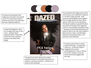 The banner and barcode of the
magazine are located in the top left
corner. This means that it doesn’t
stray the consumer’s eye away from
the more important features.
The masthead is the largest piece of text
on the cover, and so attention is drawn to
it. The font is large and bold – with
characters being slightly closer together.
This is a slight contrast to Clash, which
opts for a font that is more spread out.
The Dazed masthead is located directly in
the centre (at the top of the magazine)
and isn’t surrounded by any bodies of text
– allowing it to be interpreted quickly and
easily. As well as this, the colour palette is
fairly neutral in towns, and FKA twigs’
black hair and jacket provides a nice
contrast to the masthead.
The tag ‘future shock’ attracts the reader’s
attention and sums up the featuring article. It is
written in a slimmer, serif font – so that it isn’t
similar to the masthead.
Unlike Clash Magazine, there
are no plugs to be seen on this
cover – perhaps Dazed
wanted to keep a minimalistic
look to the cover, and focus
purely on the splash (FKA
twigs).
A medium shot has been used to
capture FKA twigs – as opposed to
a close up – so that the reader is
intrigued by her overall
outfit/appearance. There is still eye
line match, however, and so we
remain personally engaged with
the cover.
 