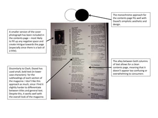 The monochrome approach for
the contents page fits well with
Dazed’s simplistic aesthetic and
design.
The alley between both columns
of text allows for a clean
contents page, meaning that it
doesn’t appear too confusing or
overwhelming to consumers
Dissimilarly to Clash, Dazed has
used small, bold text (in lower
case characters) for the
subheadings of each section of
the magazine. I don’t like this
approach as much, since I find it
slightly harder to differentiate
between titles and general text.
Despite this, it works well with
the overall look of the magazine.
A smaller version of the cover
photograph has been included in
the contents page – most likely
to fill up any negative space and
create intrigue towards the page
(especially since there is a lack of
a title).
 