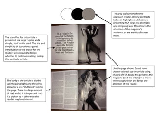 The grey scale/monochrome
approach creates striking contrasts
between highlights and shadows –
presenting FKA twigs in a dramatic
and intriguing way. This attracts the
attention of the magazine’s
audience, as we want to discover
more.
The standfirst for this article is
presented in a large typsize and a
simple, serif font is used. The size and
simplicity of it provides a great
introduction to the article for the
reader: we can quickly decide
whether to continue reading, or skip
this particular article.
The body of the article is divided
up into paragraphs and the alleys
allow for a less “cluttered” look to
the page. There is a large amount
of text and so it is important that
it’s broken up – otherwise the
reader may lose interest.
Like the page above, Dazed have
chosen to break up the article using
images of FKA twigs: this presents the
magazine (and the article) in a more
interesting fashion and keeps the
attention of the reader.
 
