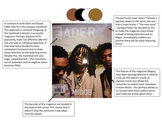 In contrast to both Clash and Dazed,
Fader opts for a less opaque masthead.
This approach is certainly intriguing, as
the masthead is key for a successful
magazine. Perhaps, because of its
popularity, Fader can afford to take this
risk and take an individual approach. It
may have been decided to have
somewhat translucent text to draw
closer attention to the featuring artists.
Despite this, the masthead still uses
large, capitalised text – the characters
are all ascenders and so negative space
becomes filled.
The feature of the magazine (Migos)
have been photographed at a medium
close up: this doesn’t create an
invasive mood, but allows the
consumer to witness each individual
in more detail – this perhaps allows us
to connect with them, before we’ve
even read the article about them.
The barcode of the magazine are located in
the bottom left corner. This means that it
doesn’t stray the consumer’s eye away
from the splash.
This particular cover doesn’t feature a
tag that relates to the artist, but one
that is more broad – “The now issue”
– perhaps Fader has decided on this
to make the magazine more broad,
instead of being solely focused on
Migos. Immediately, readers can
assume there will be other featuring
artists.
 