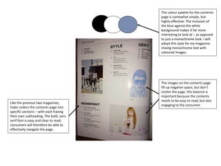The colour palette for the contents
page is somewhat simple, but
highly effective. The inclusion of
the blue against the white
background makes it far more
interesting to look at – as opposed
to just a monochrome look. I will
adopt this style for my magazine:
mixing monochrome text with
coloured images.
Like the previous two magazines,
Fader orders the contents page into
specific sections – with each having
their own subheading. The bold, sans
serif font is easy and clear to read;
consumers will therefore be able to
effectively navigate the page.
The images on the contents page
fill up negative space, but don’t
clutter the page: this balance is
important because the contents
needs to be easy to read, but also
engaging to the consumer.
 