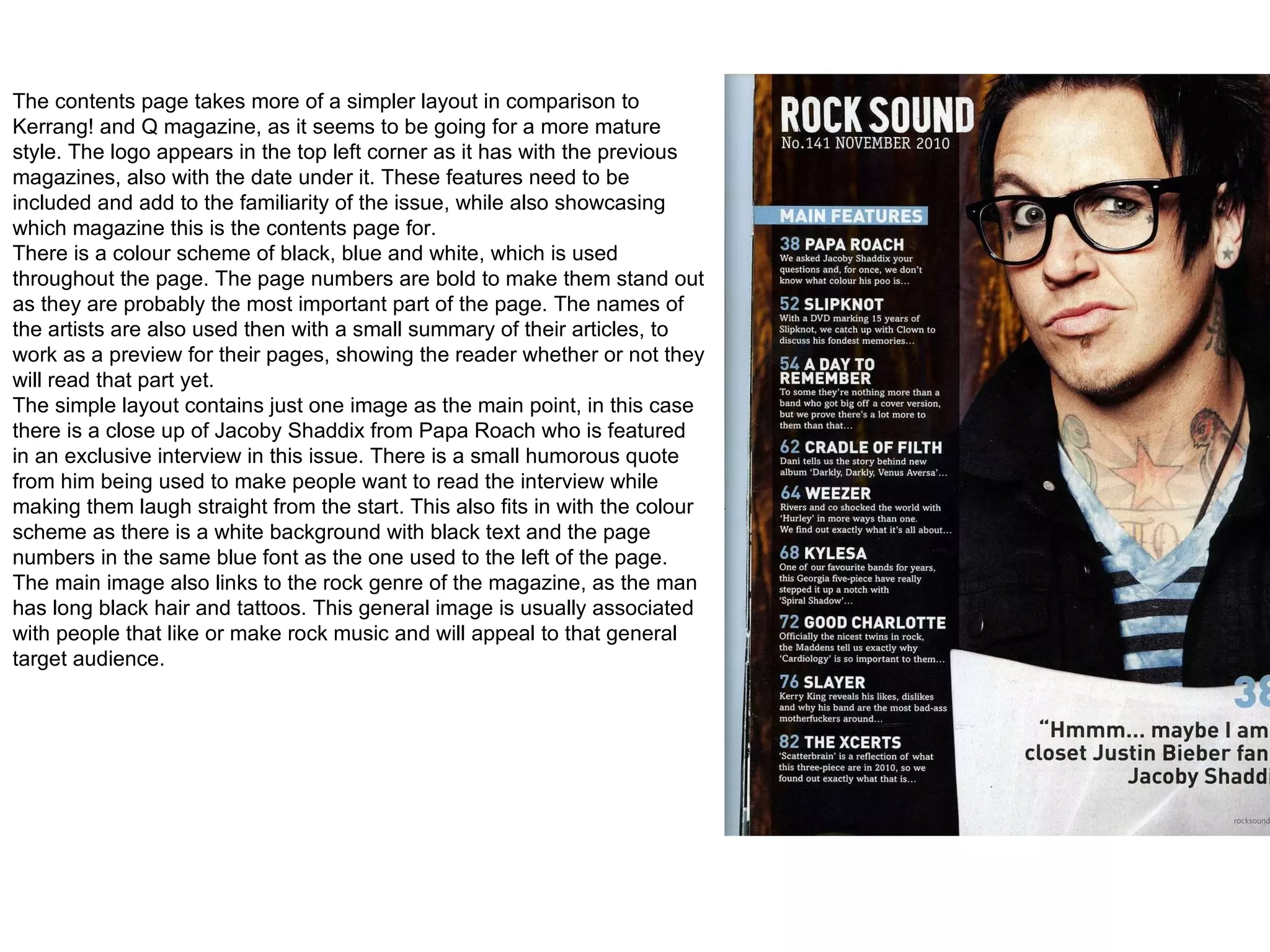 The contents page takes more of a simpler layout in comparison to Kerrang! and Q magazine, as it seems to be going for a more mature style. The logo appears in the top left corner as it has with the previous magazines, also with the date under it. These features need to be included and add to the familiarity of the issue, while also showcasing which magazine this is the contents page for. There is a colour scheme of black, blue and white, which is used throughout the page. The page numbers are bold to make them stand out as they are probably the most important part of the page. The names of the artists are also used then with a small summary of their articles, to work as a preview for their pages, showing the reader whether or not they will read that part yet.  The simple layout contains just one image as the main point, in this case there is a close up of Jacoby Shaddix from Papa Roach who is featured in an exclusive interview in this issue. There is a small humorous quote from him being used to make people want to read the interview while making them laugh straight from the start. This also fits in with the colour scheme as there is a white background with black text and the page numbers in the same blue font as the one used to the left of the page.  The main image also links to the rock genre of the magazine, as the man has long black hair and tattoos. This general image is usually associated with people that like or make rock music and will appeal to that general target audience. 