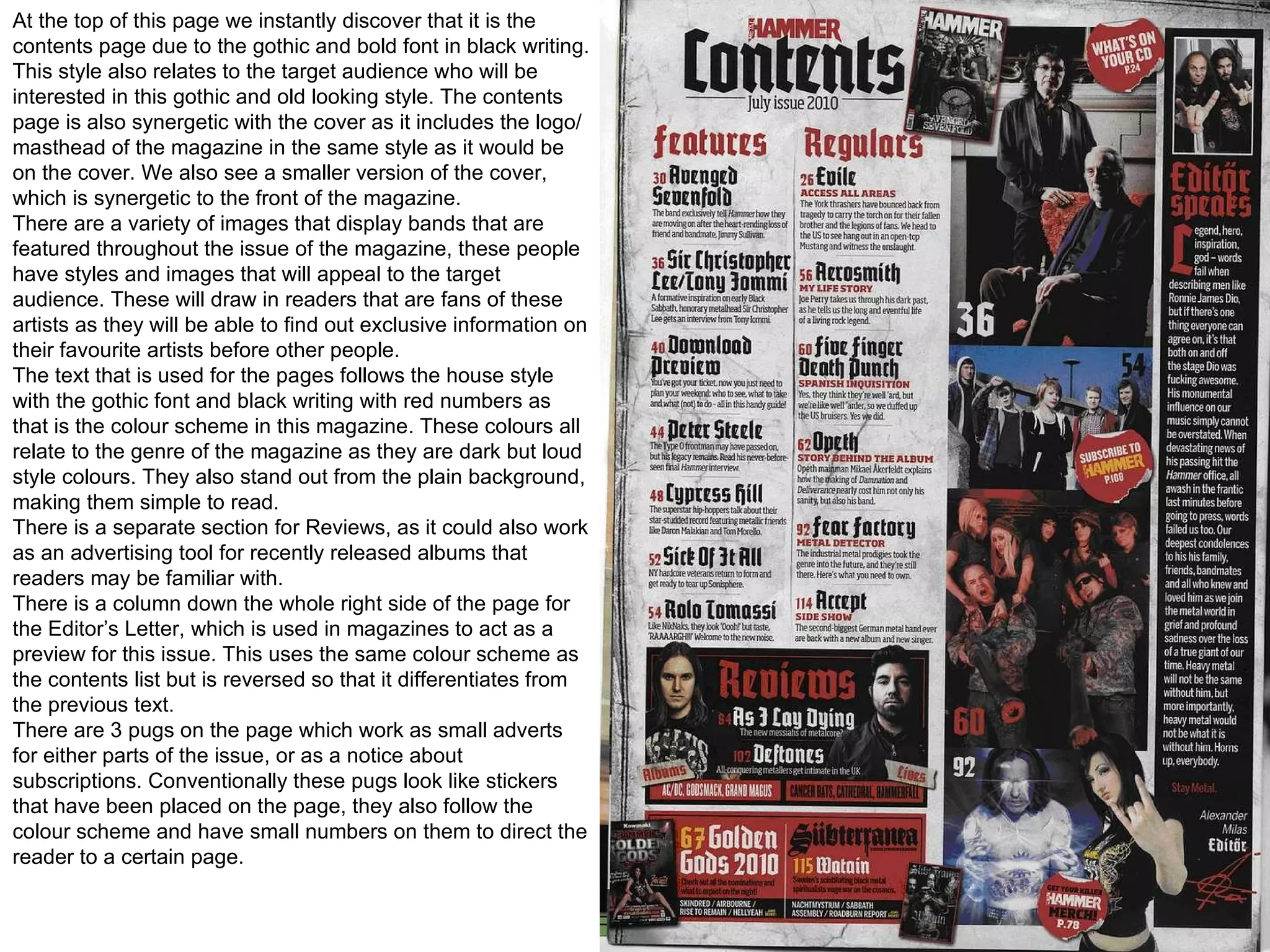 At the top of this page we instantly discover that it is the contents page due to the gothic and bold font in black writing. This style also relates to the target audience who will be interested in this gothic and old looking style. The contents page is also synergetic with the cover as it includes the logo/masthead of the magazine in the same style as it would be on the cover. We also see a smaller version of the cover, which is synergetic to the front of the magazine. There are a variety of images that display bands that are featured throughout the issue of the magazine, these people have styles and images that will appeal to the target audience. These will draw in readers that are fans of these artists as they will be able to find out exclusive information on their favourite artists before other people. The text that is used for the pages follows the house style with the gothic font and black writing with red numbers as that is the colour scheme in this magazine. These colours all relate to the genre of the magazine as they are dark but loud style colours. They also stand out from the plain background, making them simple to read. There is a separate section for Reviews, as it could also work as an advertising tool for recently released albums that readers may be familiar with.  There is a column down the whole right side of the page for the Editor’s Letter, which is used in magazines to act as a preview for this issue. This uses the same colour scheme as the contents list but is reversed so that it differentiates from the previous text.  There are 3 pugs on the page which work as small adverts for either parts of the issue, or as a notice about subscriptions. Conventionally these pugs look like stickers that have been placed on the page, they also follow the colour scheme and have small numbers on them to direct the reader to a certain page. 
