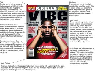 Pug The top corner of the magazine features a pug, which informs the customer that this magazine includes a  ‘special report’. This promise of exclusive news will make fans of this type of genre be drawn to the magazine. Not only does this feature advertise the magazine, it fits in with the colour scheme. Main Feature The main feature here relates again to the main image, along with explaining why he looks frustrated. The text mentions the genre (R&B) and also mentions his race, both of which may relate to the target audience of this magazine. Secondary Stories These all appear around the main image, which seems to rank their importance, not as highly as the special main feature. These also fit in with the house style of the magazine by keeping the colour scheme. Barcode, website and Date These all appear again in the corner. Despite being important for the purchase, they are deemed an  ‘ugly’ feature which tends to get in the way of the overall look of the magazine. Masthead The masthead conventionally is placed at the top of the cover. This is a plain colour and a bold font, which may relate to the genre of the magazine, in that the font seems similar to fonts on R&B album covers. Main Image There is one image on the whole cover, which is a medium close up of R.Kelly, who is the main focus of this issue of Vibe. His t-shirt fits with the colour scheme of the magazine. He is also well known in this genre, so no other pictures are needed to sell the magazine. He also appears over the top of the masthead, emphasizing his importance. Buzz Words are used in this tab in the corner, mainly the word  ‘sickest’. This makes it sound like the featured motorcycles will be the best ones that can be seen. This is a unique selling line that will make motorcycle fans have an increased interest in purchasing this magazine. 