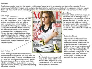 Masthead This feature uses the usual font that appears in all issues of vogue, which is a noticeable and high profile magazine. The red colour is very visible from the plain white background and can also be used to represent either love or passion, which is a popular theme with these mainly female related magazine. The serif font also looks mature and formal, which are features of the target audience. Main Image This links to two parts of the cover, the main story and the secondary story. One of them is about her while the other is a sell line story which promises advice to obtain a  ‘classic look’. The image can relate to Laura Mulvey who created the Male Gaze theory that men always want to look at women in movies as an item of sexual attraction. Women also want to look like this and they would be likely to buy this magazine as they think it would help them look similar to this. The face seems airbrushed and stands out from the plain background and the lightly coloured clothes. Cover Story This story links in to the main image, but is a smaller font as the larger story is more likely to pull in the target audience, who are searching for  ‘fashion tips’ etc. The red writing is bold, and the text above also relates to the previous things that Kristen Stewart has appeared in. This will also draw in fans of ‘Twilight’ and Kristen Stewart. Main Feature This is the largest text that relates to a story featured inside the magazine. This story is the one that the editors seem to think is most likely to draw in a large part of the target audience, as it is what the audience wants. The red writing again fits in with the general house style and may be used to represent passion, another popular emotion among the female audience. The barcode appears very small here, as it is almost hidden from the rest of the magazine. It is very conventional to try to almost hide the barcode and website etc. Secondary Stories The importance of these stories is very minor, as some are even the same colour as the background, just in a different shade. The text also looks a lot less formal, as a sans serif font is being used. The writing is still bold so that it doesn ’t completely blend in with the background, as the stories still have some importance, and are likely to appeal to a few people in the target audience. 