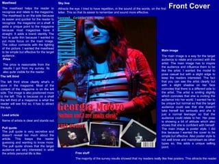 Sky line Attracts the eye. I tried to have repetition, in the sound of the words, on the first letter. This so that its easier to remember and sound more effective.   Masthead The masthead helps the reader to recognize and relate to the magazine. The masthead is on the side because its easier and quicker for the reader to recognize  the magazine on a shelf. It adds a unique point to the magazine because most magazines have it straight. It adds a brand identity The font is quite thin because I wanted to put more focus on the main image. The colour connects with the lighting of the picture. I wanted the masthead to be simple but effective for the target audience. The left third The left third show clearly what's in store in the magazine. Most of the content of the magazine is on the left side. The image is also positioned more to the left. This is because on a shelf the left third of a magazine is what the reader will see first so, it has to attract the eye.  Lead article Name of artists is clear and stands out. Main image The main image is a way for the target audience to relate and connect with the artist. The main image has to inspire the audience and influence them to be like the artist. I wanted the model to pose casual but with a slight edge to keep the readers interested. The fact that you can see the artist clearly but with a slight shadow on her face connotes that there is a different side to the artist. The artist is smiling slightly which connotes that she is inviting the audience into her world. I wanted her to be unique but normal so that the target audience could see that she doesn't take herself too seriously and she is just a normal teenager so that the audience could relate to her. Her pose is showing a bit of attitude which also shows that she is confident with herself. The main image is poster style. I did this because I wanted the cover to be simple but effective. Also poster style is not well know and mainstream as other types so, this adds a unique selling point. Free stuff The majority of the survey results showed that my readers really like free posters. This attracts the reader. Price The price is reasonable from the results I got from my survey. Its also quite visible for the reader.  Front Cover Pull quote The pull quote is very secretive and doesn't reveal too much about the article. This keeps the reader guessing and wanting to know more. The pull quote shows that the target audience are very interested in what the artists personal life is like. 