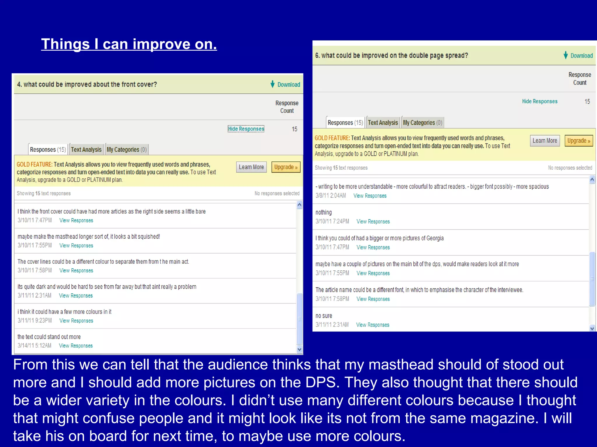 Things I can improve on. From this we can tell that the audience thinks that my masthead should of stood out more and I should add more pictures on the DPS. They also thought that there should be a wider variety in the colours. I didn’t use many different colours because I thought that might confuse people and it might look like its not from the same magazine. I will take his on board for next time, to maybe use more colours. 